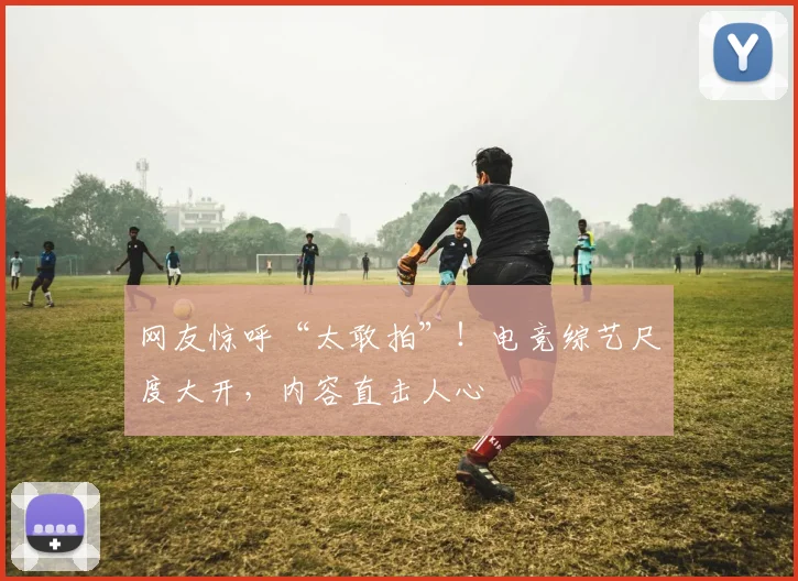 网友惊呼“太敢拍”！电竞综艺尺度大开，内容直击人心