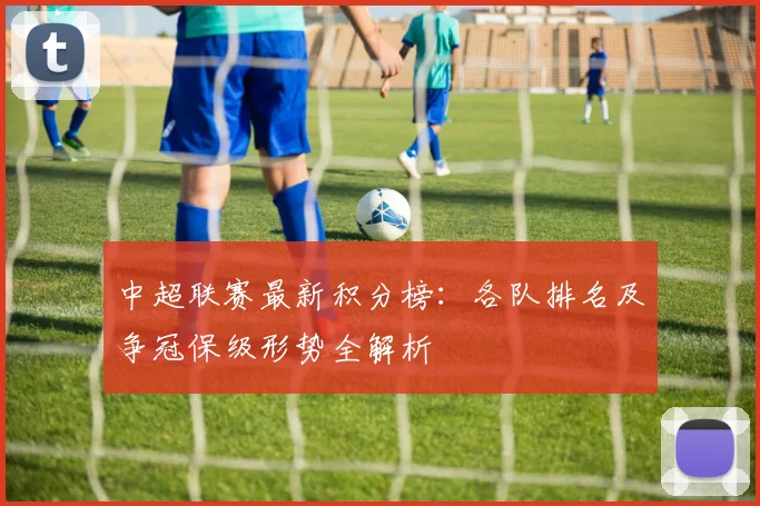 中超联赛最新积分榜:各队排名及争冠保级形势全解析