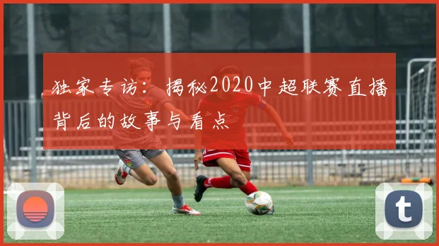 独家专访：揭秘2020中超联赛直播背后的故事与看点