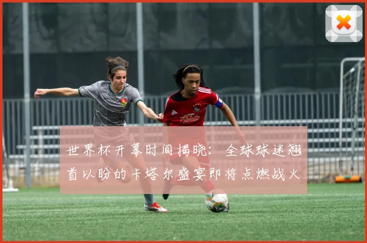 世界杯开幕时间揭晓：全球球迷翘首以盼的卡塔尔盛宴即将点燃战火