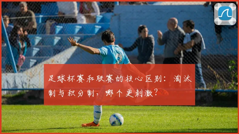 足球杯赛和联赛的核心区别:淘汰制与积分制,哪个更刺激?