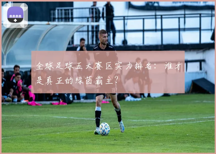 全球足球五大赛区实力排名：谁才是真正的绿茵霸主？