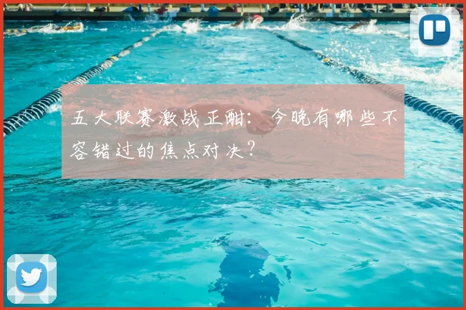 五大联赛激战正酣：今晚有哪些不容错过的焦点对决？