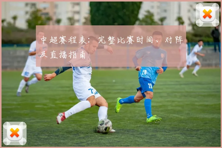 中超赛程表：完整比赛时间、对阵及直播指南