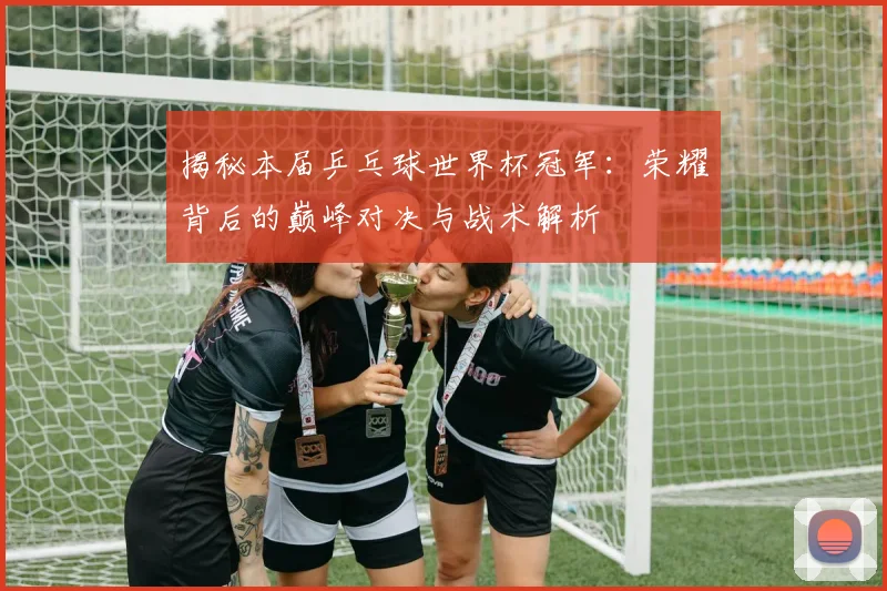 揭秘本届乒乓球世界杯冠军：荣耀背后的巅峰对决与战术解析